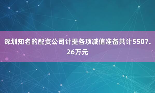 深圳知名的配资公司计提各项减值准备共计5507.26万元