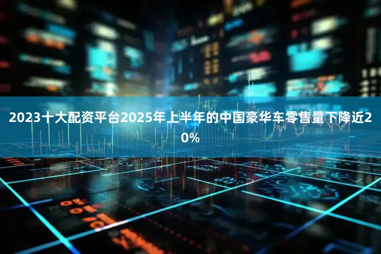 2023十大配资平台2025年上半年的中国豪华车零售量下降近20%