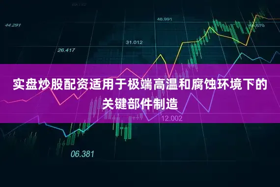 实盘炒股配资适用于极端高温和腐蚀环境下的关键部件制造
