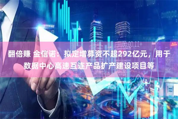 翻倍赚 金信诺：拟定增募资不超292亿元，用于数据中心高速互连产品扩产建设项目等