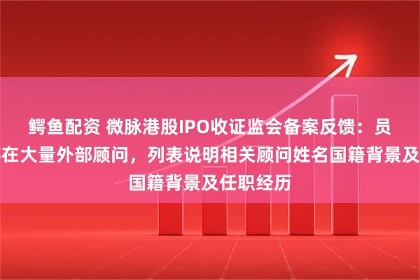 鳄鱼配资 微脉港股IPO收证监会备案反馈：员工激励存在大量外部顾问，列表说明相关顾问姓名国籍背景及任职经历