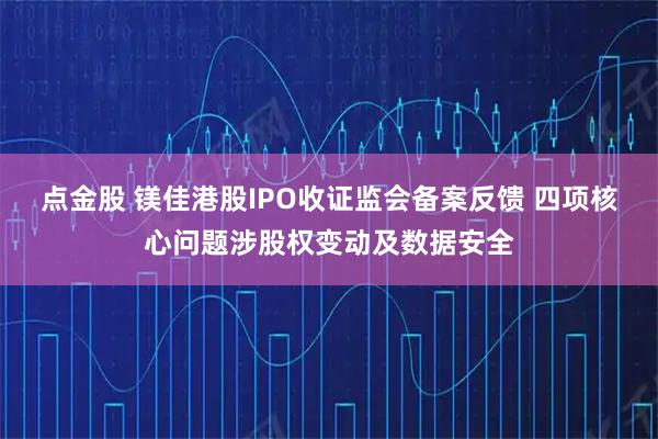 点金股 镁佳港股IPO收证监会备案反馈 四项核心问题涉股权变动及数据安全