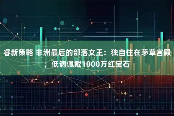 睿新策略 非洲最后的部落女王：独自住在茅草宫殿，低调佩戴1000万红宝石