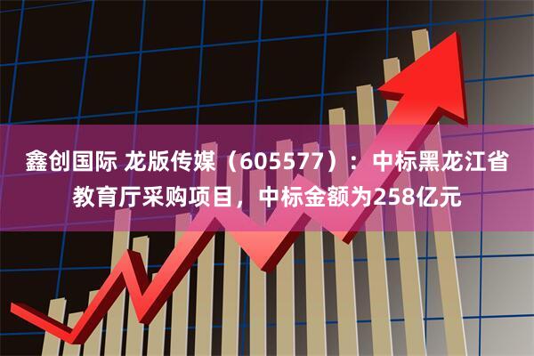 鑫创国际 龙版传媒（605577）：中标黑龙江省教育厅采购项目，中标金额为258亿元