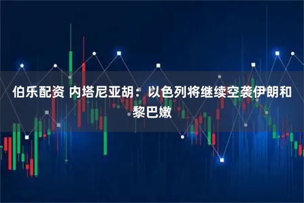 伯乐配资 内塔尼亚胡：以色列将继续空袭伊朗和黎巴嫩