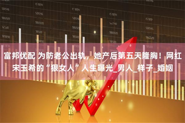 富邦优配 为防老公出轨,她产后第五天隆胸!网红宋玉希的“狠女人”人生曝光_男人_样子_婚姻