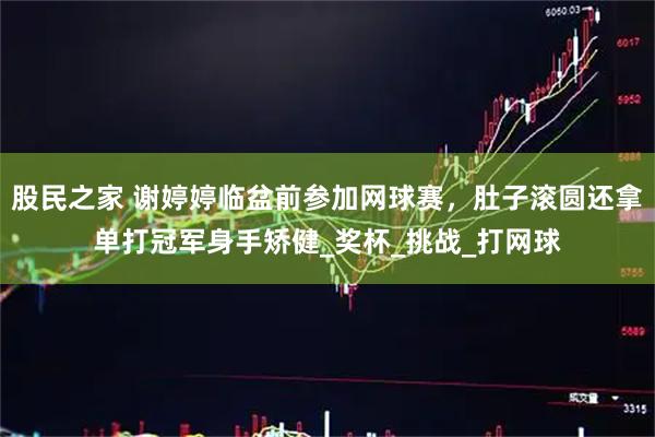 股民之家 谢婷婷临盆前参加网球赛，肚子滚圆还拿单打冠军身手矫健_奖杯_挑战_打网球