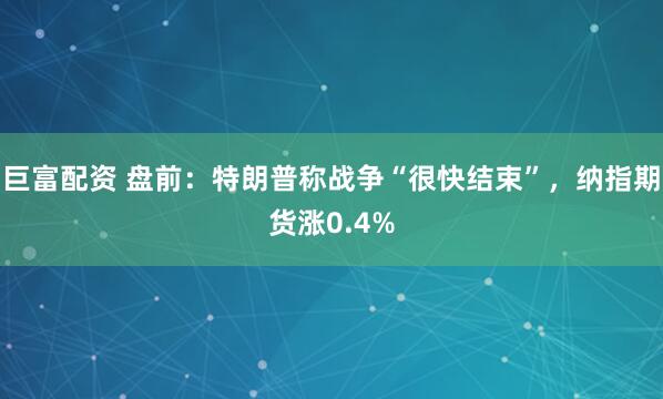 巨富配资 盘前：特朗普称战争“很快结束”，纳指期货涨0.4%