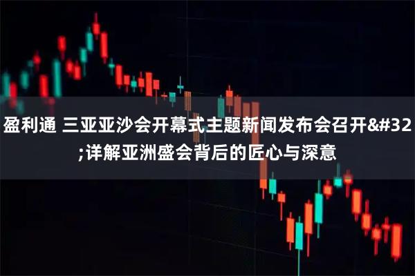 盈利通 三亚亚沙会开幕式主题新闻发布会召开 详解亚洲盛会背后的匠心与深意