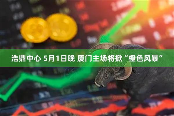 浩鼎中心 5月1日晚 厦门主场将掀“橙色风暴”