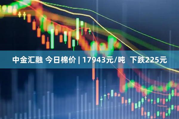 中金汇融 今日棉价 | 17943元/吨  下跌225元