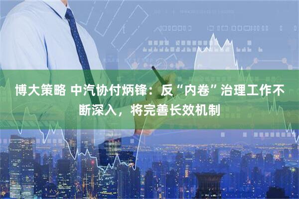 博大策略 中汽协付炳锋：反“内卷”治理工作不断深入，将完善长效机制