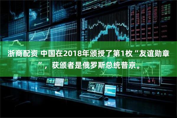 浙商配资 中国在2018年颁授了第1枚“友谊勋章”，获颁者是俄罗斯总统普京。
