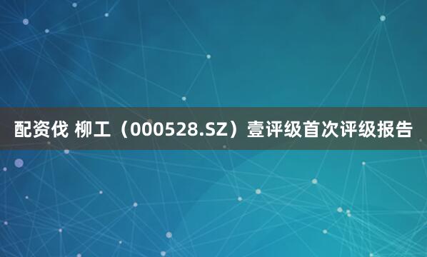 配资伐 柳工（000528.SZ）壹评级首次评级报告