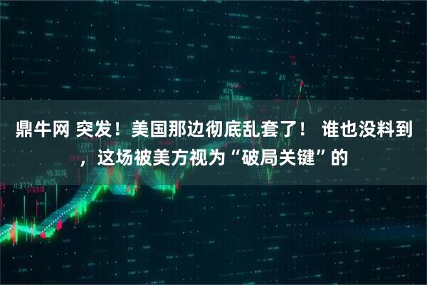 鼎牛网 突发！美国那边彻底乱套了！ 谁也没料到，这场被美方视为“破局关键”的