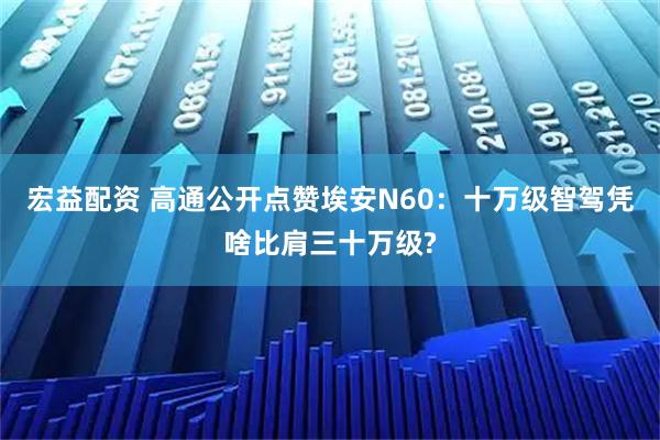 宏益配资 高通公开点赞埃安N60：十万级智驾凭啥比肩三十万级?