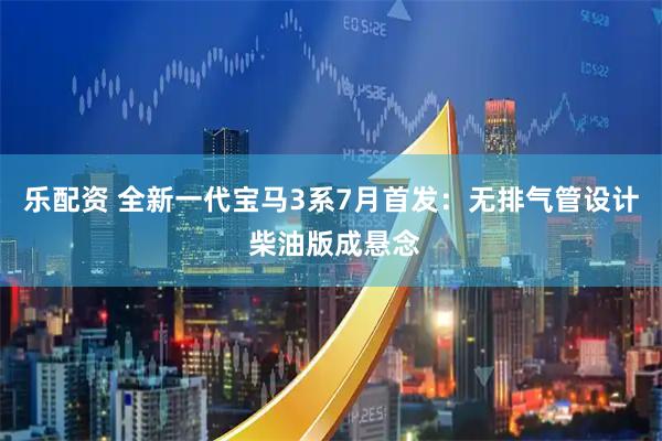 乐配资 全新一代宝马3系7月首发：无排气管设计 柴油版成悬念