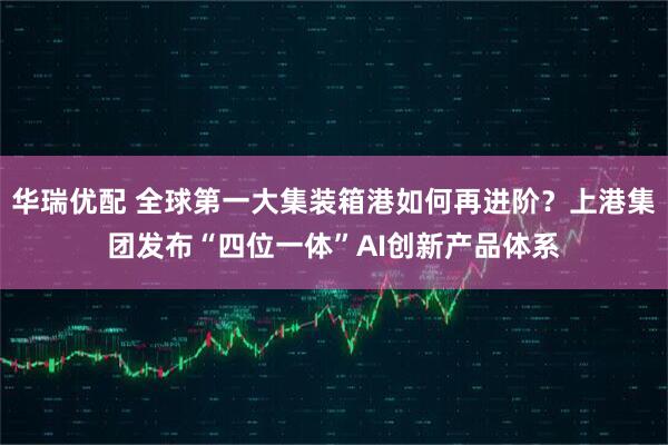 华瑞优配 全球第一大集装箱港如何再进阶？上港集团发布“四位一体”AI创新产品体系