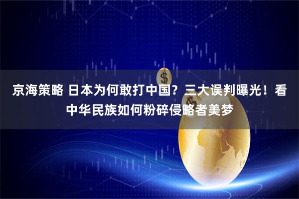 京海策略 日本为何敢打中国？三大误判曝光！看中华民族如何粉碎侵略者美梦