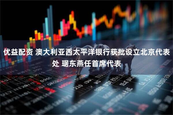 优益配资 澳大利亚西太平洋银行获批设立北京代表处 琚东燕任首席代表
