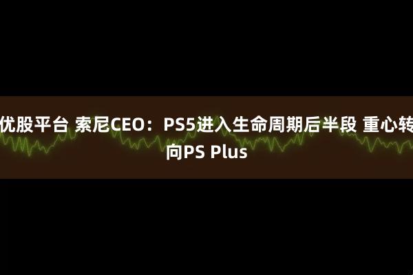 优股平台 索尼CEO：PS5进入生命周期后半段 重心转向PS Plus