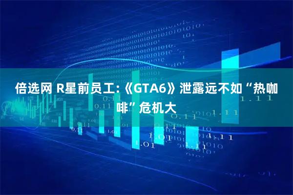 倍选网 R星前员工:《GTA6》泄露远不如“热咖啡”危机大