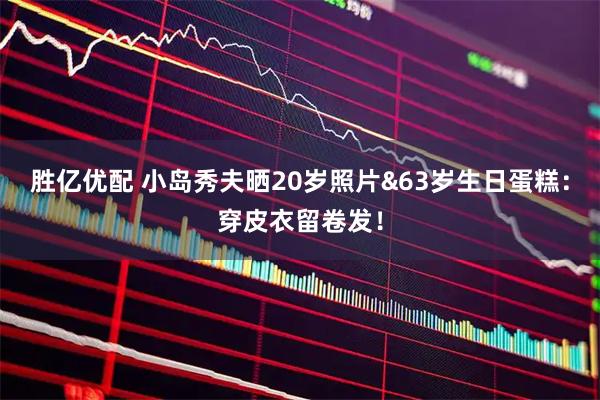胜亿优配 小岛秀夫晒20岁照片&63岁生日蛋糕：穿皮衣留卷发！