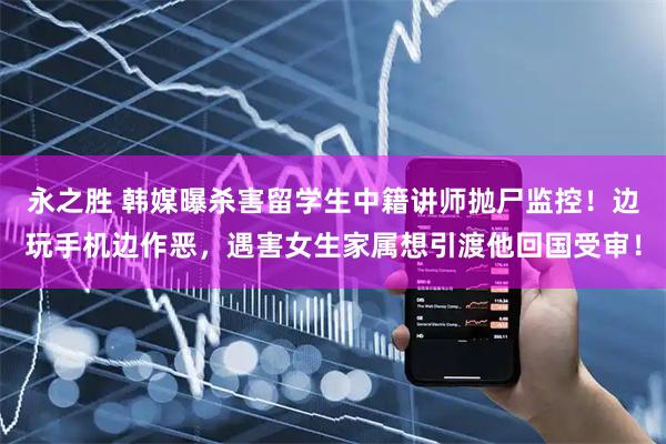 永之胜 韩媒曝杀害留学生中籍讲师抛尸监控！边玩手机边作恶，遇害女生家属想引渡他回国受审！