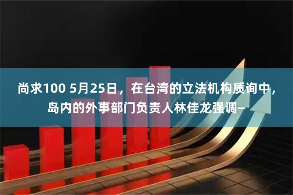 尚求100 5月25日，在台湾的立法机构质询中，岛内的外事部门负责人林佳龙强调—
